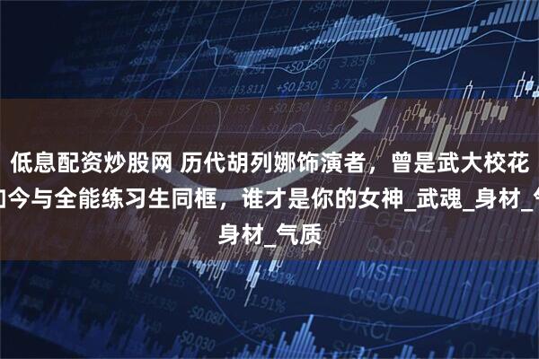 低息配资炒股网 历代胡列娜饰演者，曾是武大校花，如今与全能练习生同框，谁才是你的女神_武魂_身材_气质
