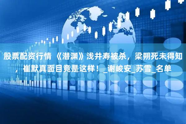股票配资行情 《潜渊》浅井寿被杀，梁朔死未得知，崔默真面目竟是这样！_谢峻安_苏雪_名单