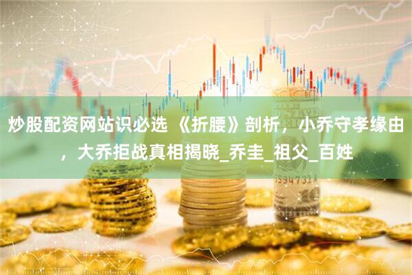 炒股配资网站识必选 《折腰》剖析，小乔守孝缘由，大乔拒战真相揭晓_乔圭_祖父_百姓