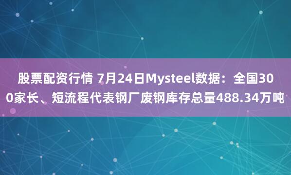 股票配资行情 7月24日Mysteel数据：全国300家长、短流程代表钢厂废钢库存总量488.34万吨