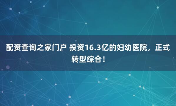 配资查询之家门户 投资16.3亿的妇幼医院，正式转型综合！