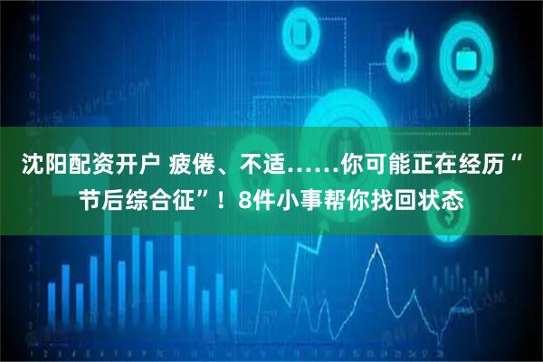 沈阳配资开户 疲倦、不适……你可能正在经历“节后综合征”！8件小事帮你找回状态