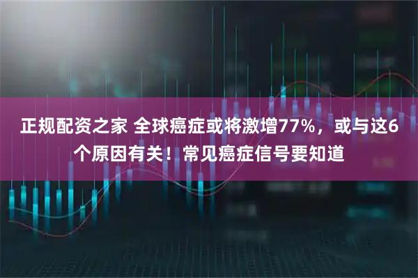 正规配资之家 全球癌症或将激增77%，或与这6个原因有关！常见癌症信号要知道